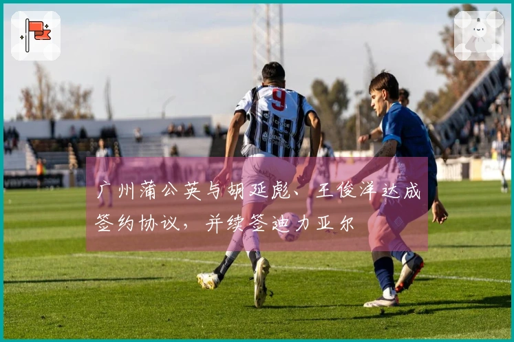 广州蒲公英与胡延彪、王俊洋达成签约协议，并续签迪力亚尔