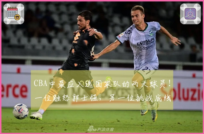 CBA中最应入选国家队的两大球员！一位触怒郭士强，另一位挑战底线