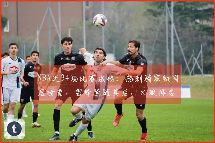 NBA近34场比赛成绩：船刺骑塞凯同居榜首，雷蜂紧随其后，火狼排名第三