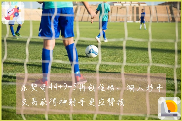 东契奇44+9+5再创佳绩，湖人妙手交易获得神射手更应赞扬