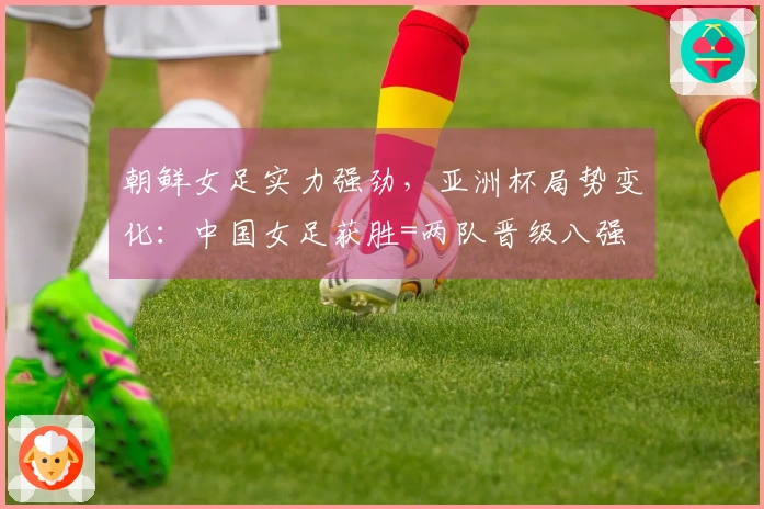 朝鲜女足实力强劲，亚洲杯局势变化：中国女足获胜=两队晋级八强