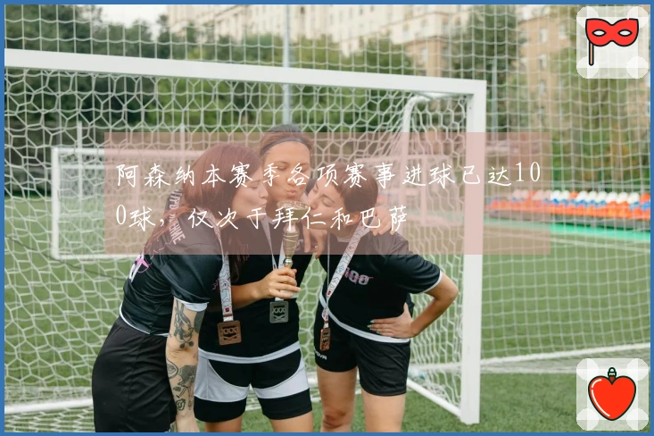 阿森纳本赛季各项赛事进球已达100球，仅次于拜仁和巴萨