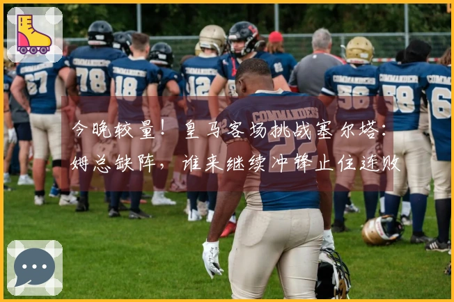 今晚较量！皇马客场挑战塞尔塔：姆总缺阵，谁来继续冲锋止住连败？