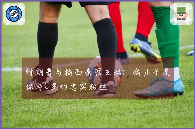 特朗普与梅西亲密互动：我儿子是你与C罗的忠实粉丝