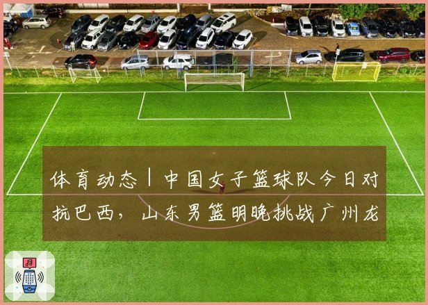 体育动态｜中国女子篮球队今日对抗巴西，山东男篮明晚挑战广州龙狮