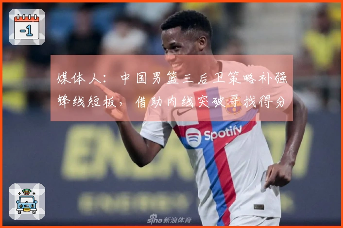 媒体人：中国男篮三后卫策略补强锋线短板，借助内线突破寻找得分解决方案