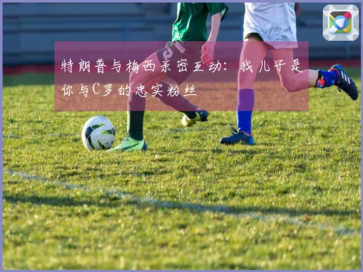 特朗普与梅西亲密互动：我儿子是你与C罗的忠实粉丝