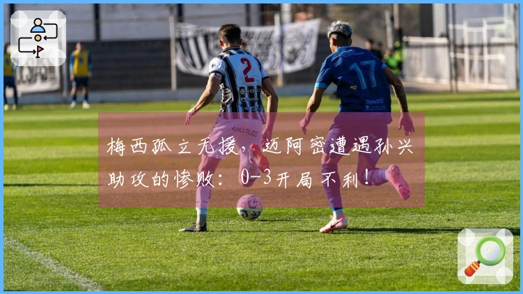 梅西孤立无援，迈阿密遭遇孙兴慜助攻的惨败：0-3开局不利！