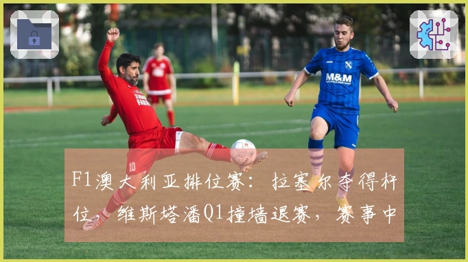 F1澳大利亚排位赛：拉塞尔夺得杆位，维斯塔潘Q1撞墙退赛，赛事中两次出现红旗
