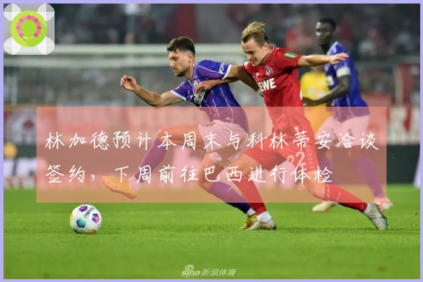 林加德预计本周末与科林蒂安洽谈签约，下周前往巴西进行体检
