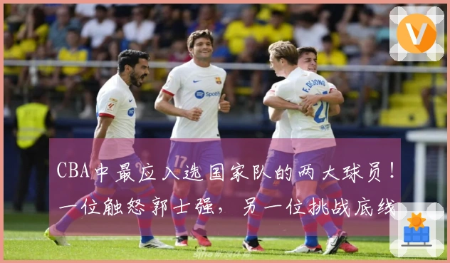 CBA中最应入选国家队的两大球员！一位触怒郭士强，另一位挑战底线