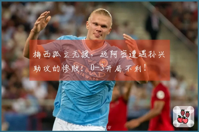 梅西孤立无援，迈阿密遭遇孙兴慜助攻的惨败：0-3开局不利！