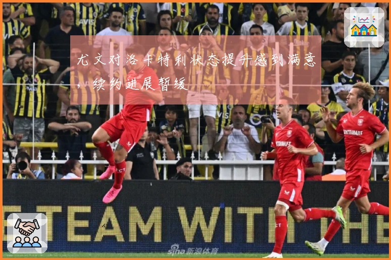 尤文对洛卡特利状态提升感到满意，续约进展暂缓