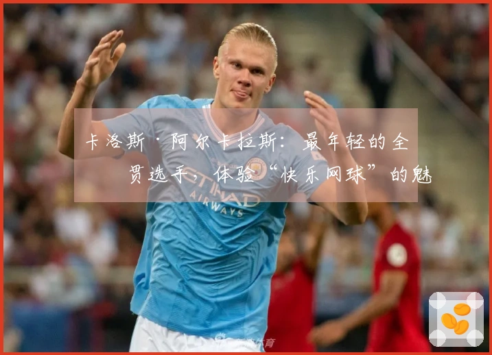 卡洛斯·阿尔卡拉斯：最年轻的全满贯选手，体验“快乐网球”的魅力