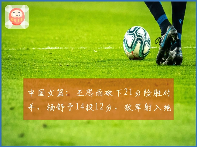 中国女篮：王思雨砍下21分险胜对手，杨舒予14投12分，敌军射入绝平三分