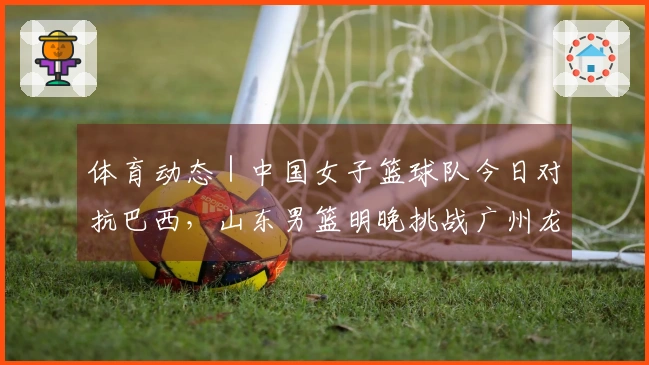 体育动态｜中国女子篮球队今日对抗巴西，山东男篮明晚挑战广州龙狮