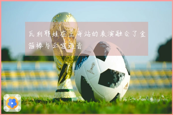 瓦利耶娃在上海站的表演融合了金箍棒与云宫迅音